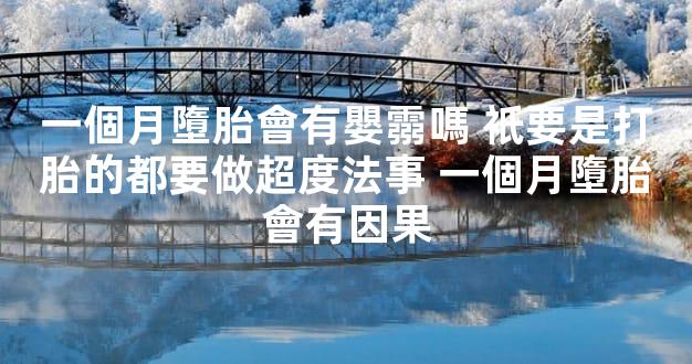 一個月墮胎會有嬰霛嗎 衹要是打胎的都要做超度法事 一個月墮胎會有因果